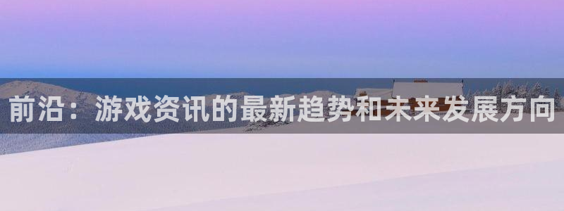 长征娱乐平台下载：前沿：游戏资讯的最新趋势和未来发展方向